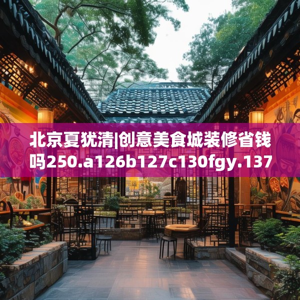 北京夏犹清|创意美食城装修省钱吗250.a126b127c130fgy.137dewqe