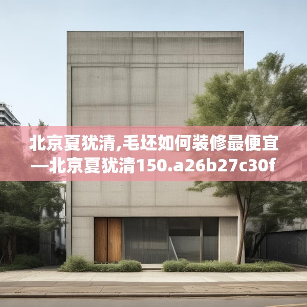 北京夏犹清,毛坯如何装修最便宜—北京夏犹清150.a26b27c30fgy.37dsfds