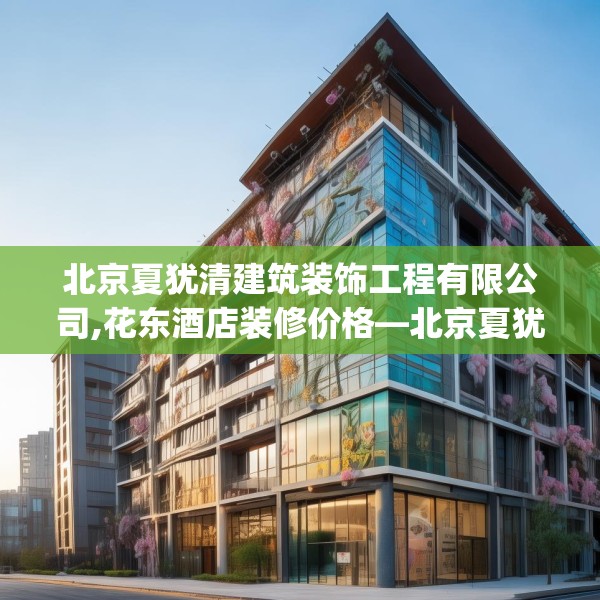 北京夏犹清建筑装饰工程有限公司,花东酒店装修价格—北京夏犹清建筑装饰工程有限公司233.a109b110c113fgy.120bnbn