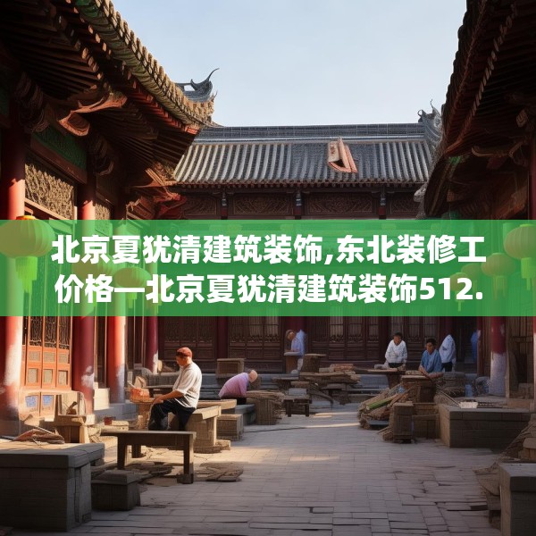 北京夏犹清建筑装饰,东北装修工价格—北京夏犹清建筑装饰512.a388b389c392fgy.399wew
