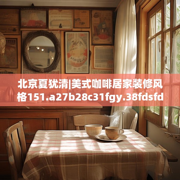 北京夏犹清|美式咖啡居家装修风格151.a27b28c31fgy.38fdsfds
