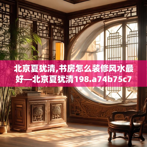 北京夏犹清,书房怎么装修风水最好—北京夏犹清198.a74b75c78fgy.85nbn