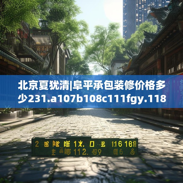 北京夏犹清|阜平承包装修价格多少231.a107b108c111fgy.118fhsg