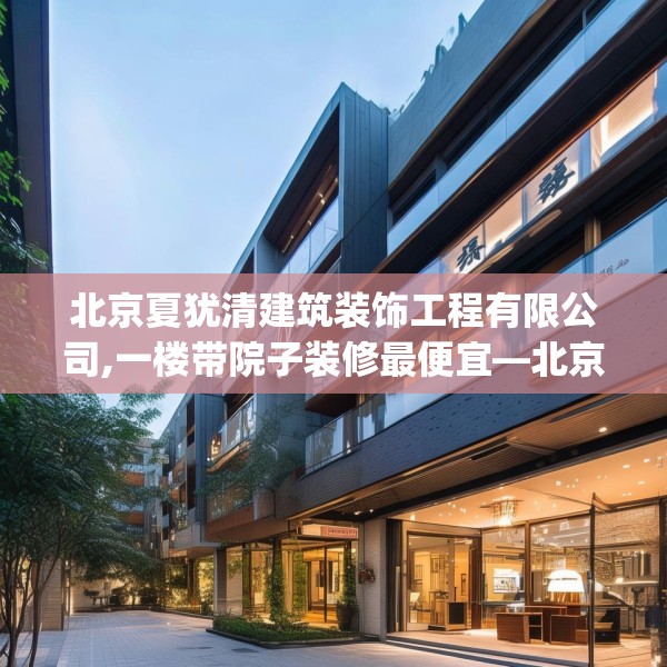 北京夏犹清建筑装饰工程有限公司,一楼带院子装修最便宜—北京夏犹清建筑装饰工程有限公司562.a438b439c442fgy.449htyj