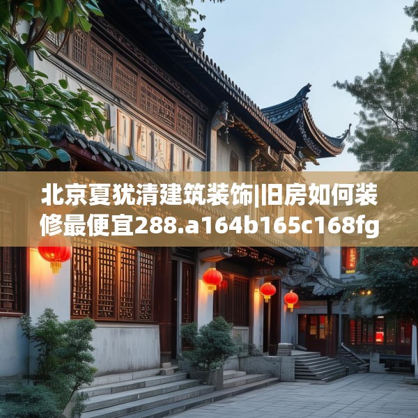 北京夏犹清建筑装饰|旧房如何装修最便宜288.a164b165c168fgy.175nbn