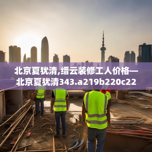 北京夏犹清,缙云装修工人价格—北京夏犹清343.a219b220c223fgy.230jhhj