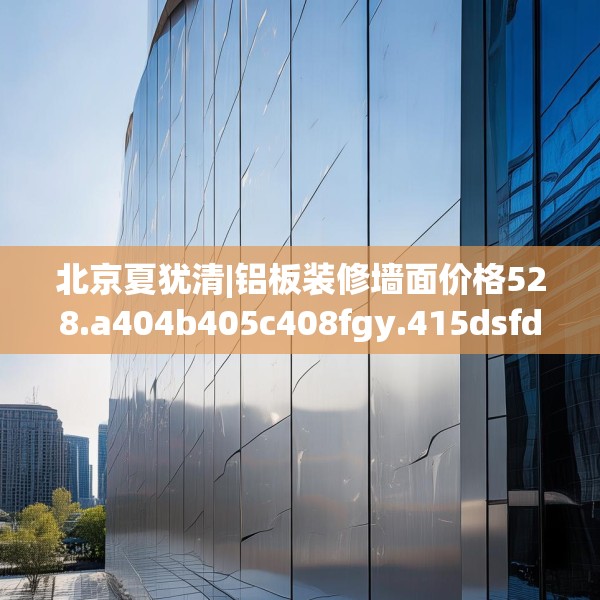 北京夏犹清|铝板装修墙面价格528.a404b405c408fgy.415dsfds