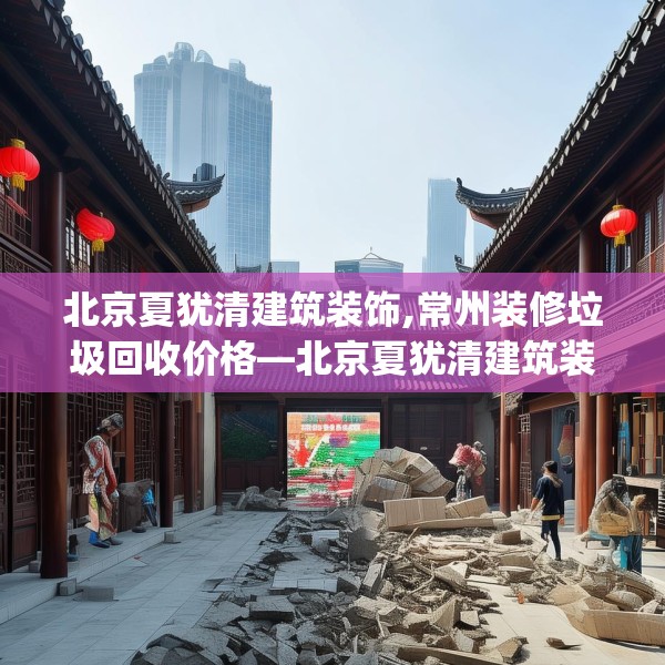 北京夏犹清建筑装饰,常州装修垃圾回收价格—北京夏犹清建筑装饰420.a296b297c300fgy.307dsfds