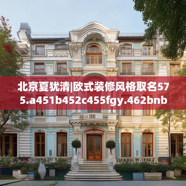 北京夏犹清|欧式装修风格取名575.a451b452c455fgy.462bnbn