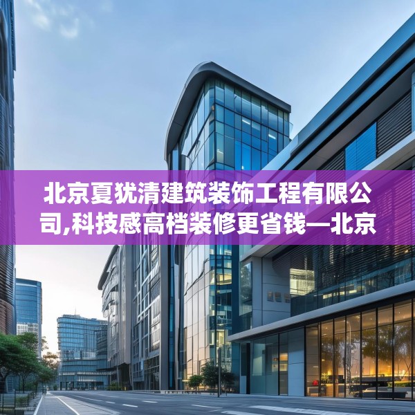 北京夏犹清建筑装饰工程有限公司,科技感高档装修更省钱—北京夏犹清建筑装饰工程有限公司465.a341b342c345fgy.352fhsg