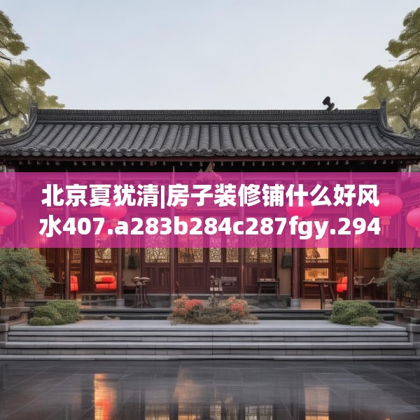 北京夏犹清|房子装修铺什么好风水407.a283b284c287fgy.294cvcx