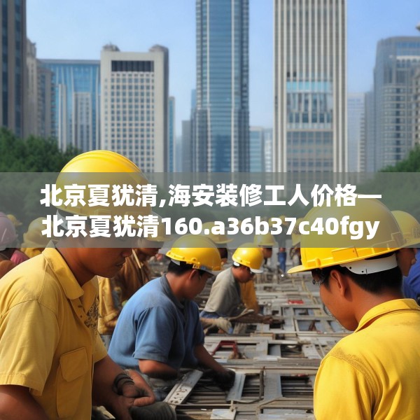 北京夏犹清,海安装修工人价格—北京夏犹清160.a36b37c40fgy.47dewqe