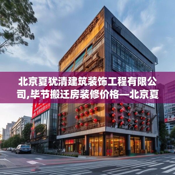 北京夏犹清建筑装饰工程有限公司,毕节搬迁房装修价格—北京夏犹清建筑装饰工程有限公司399.a275b276c279fgy.286uyk