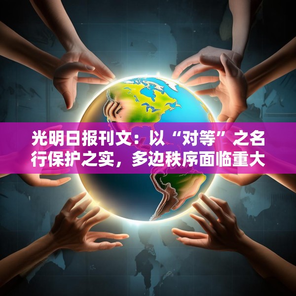 光明日报刊文：以“对等”之名行保护之实，多边秩序面临重大挑战