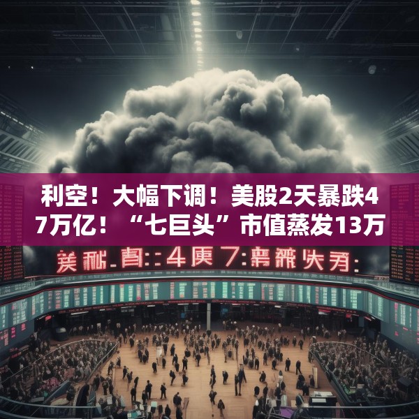 利空！大幅下调！美股2天暴跌47万亿！“七巨头”市值蒸发13万亿元