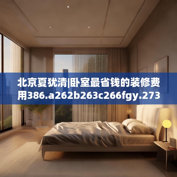 北京夏犹清|卧室最省钱的装修费用386.a262b263c266fgy.273wew