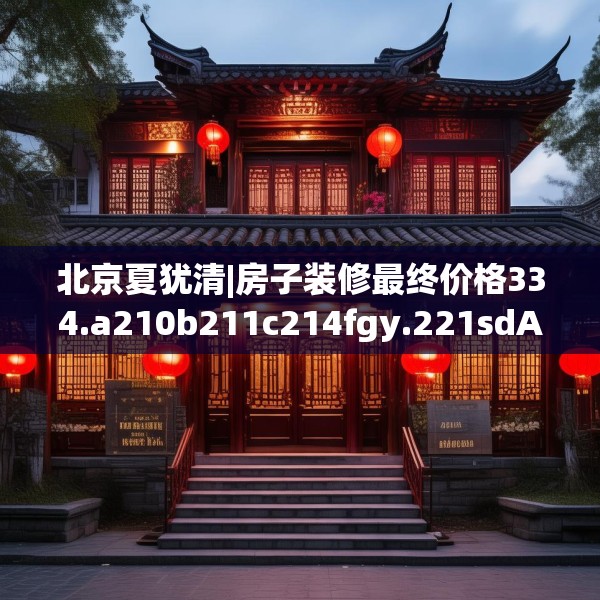 北京夏犹清|房子装修最终价格334.a210b211c214fgy.221sdA
