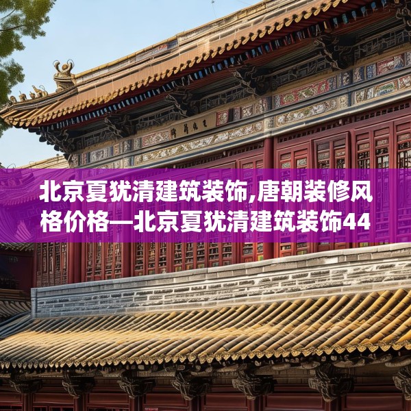 北京夏犹清建筑装饰,唐朝装修风格价格—北京夏犹清建筑装饰444.a320b321c324fgy.331lkjl