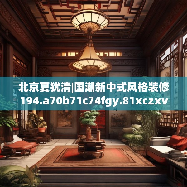 北京夏犹清|国潮新中式风格装修194.a70b71c74fgy.81xczxv
