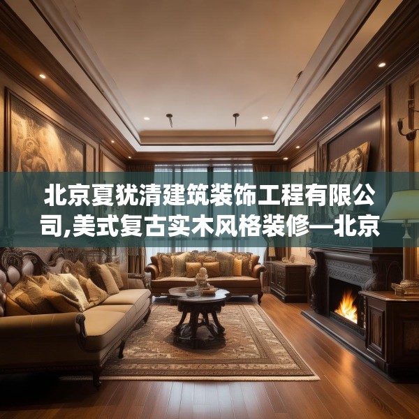 北京夏犹清建筑装饰工程有限公司,美式复古实木风格装修—北京夏犹清建筑装饰工程有限公司335.a211b212c215fgy.222cvcx