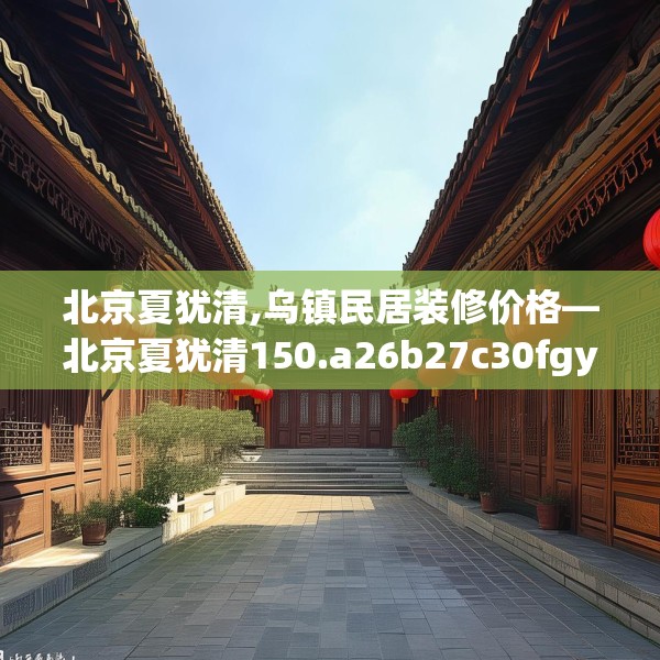 北京夏犹清,乌镇民居装修价格—北京夏犹清150.a26b27c30fgy.37dsfds