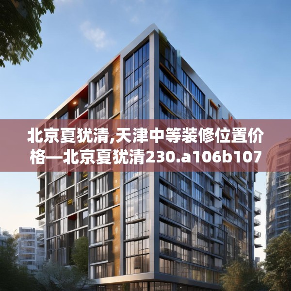 北京夏犹清,天津中等装修位置价格—北京夏犹清230.a106b107c110fgy.117xczxv