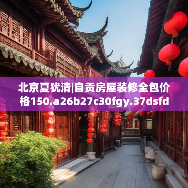 北京夏犹清|自贡房屋装修全包价格150.a26b27c30fgy.37dsfds