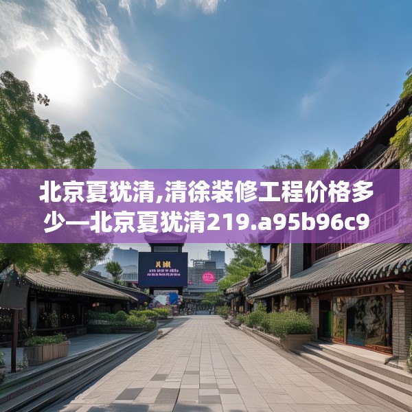 北京夏犹清,清徐装修工程价格多少—北京夏犹清219.a95b96c99fgy.106uyk
