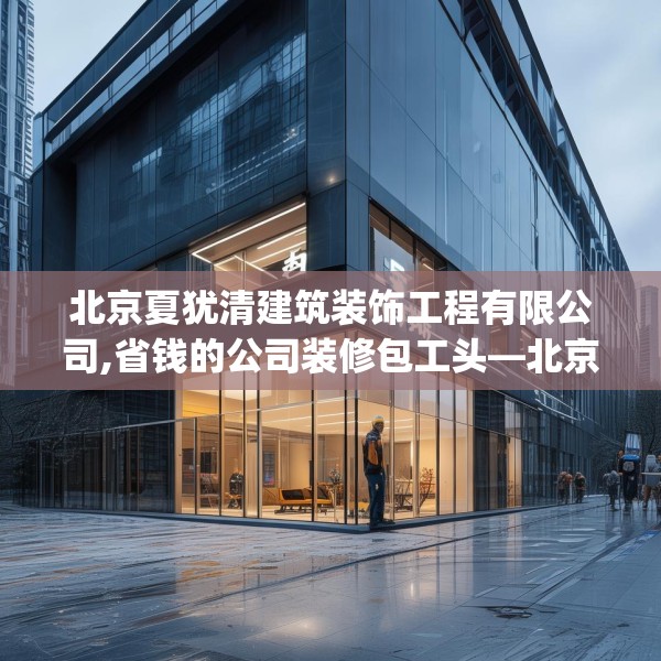 北京夏犹清建筑装饰工程有限公司,省钱的公司装修包工头—北京夏犹清建筑装饰工程有限公司330.a206b207c210fgy.217dsfds