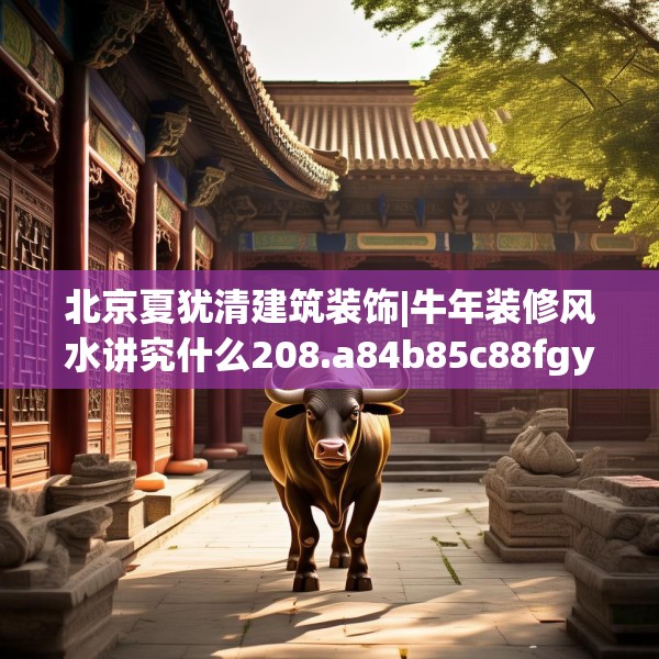北京夏犹清建筑装饰|牛年装修风水讲究什么208.a84b85c88fgy.95sdA
