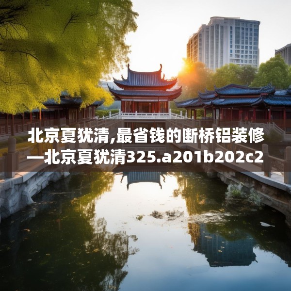 北京夏犹清,最省钱的断桥铝装修—北京夏犹清325.a201b202c205fgy.212jhhj