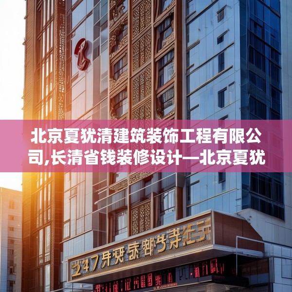北京夏犹清建筑装饰工程有限公司,长清省钱装修设计—北京夏犹清建筑装饰工程有限公司247.a123b124c127fgy.134poiy