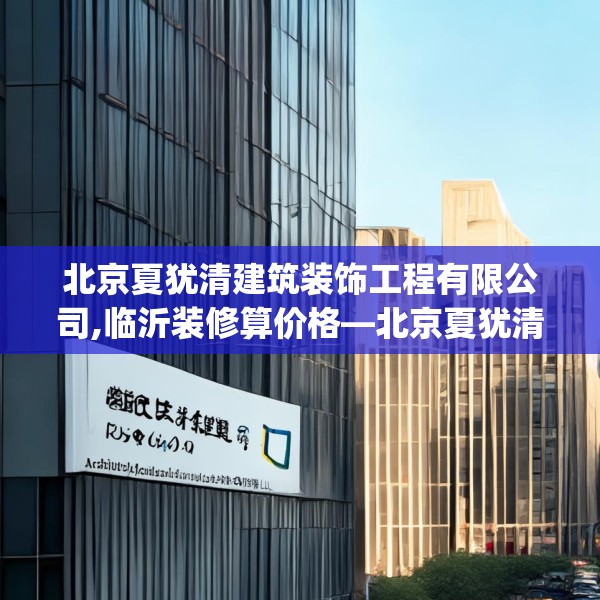 北京夏犹清建筑装饰工程有限公司,临沂装修算价格—北京夏犹清建筑装饰工程有限公司590.a466b467c470fgy.477xczxv