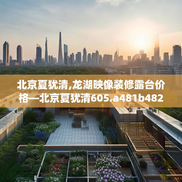 北京夏犹清,龙湖映像装修露台价格—北京夏犹清605.a481b482c485fgy.492cvcx