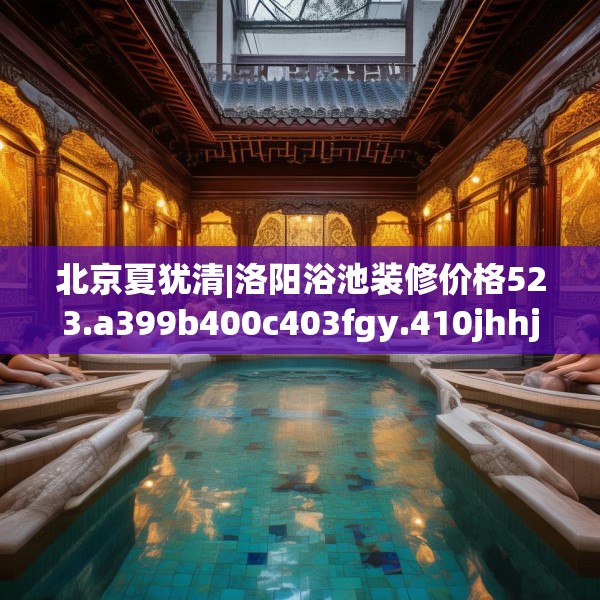 北京夏犹清|洛阳浴池装修价格523.a399b400c403fgy.410jhhj