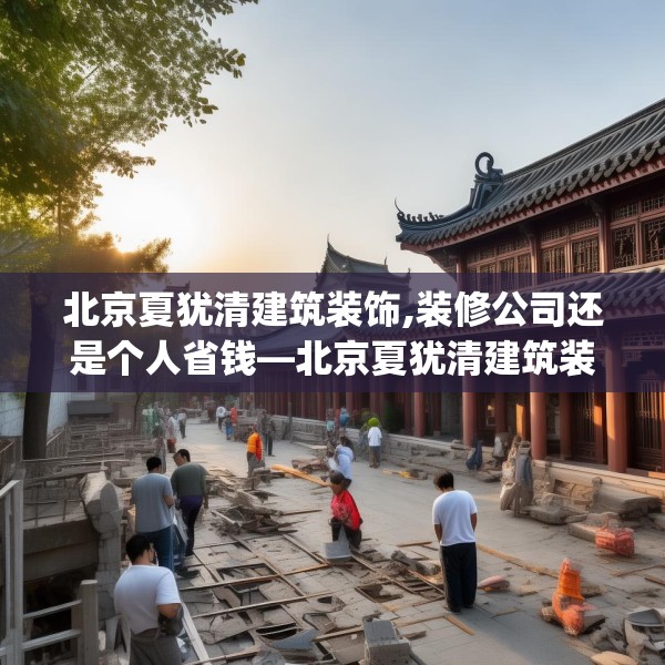 北京夏犹清建筑装饰,装修公司还是个人省钱—北京夏犹清建筑装饰211.a87b88c91fgy.98poiy