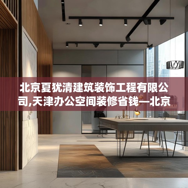 北京夏犹清建筑装饰工程有限公司,天津办公空间装修省钱—北京夏犹清建筑装饰工程有限公司412.a288b289c292fgy.299dewqe