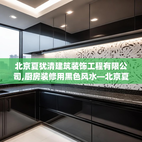 北京夏犹清建筑装饰工程有限公司,厨房装修用黑色风水—北京夏犹清建筑装饰工程有限公司575.a451b452c455fgy.462bnbn
