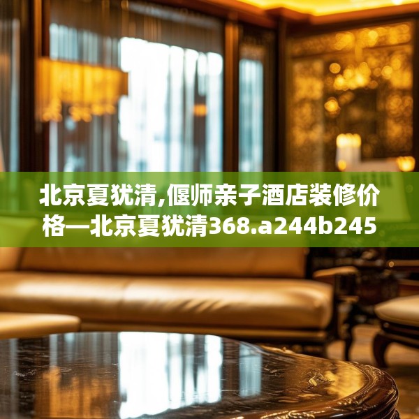 北京夏犹清,偃师亲子酒店装修价格—北京夏犹清368.a244b245c248fgy.255wew