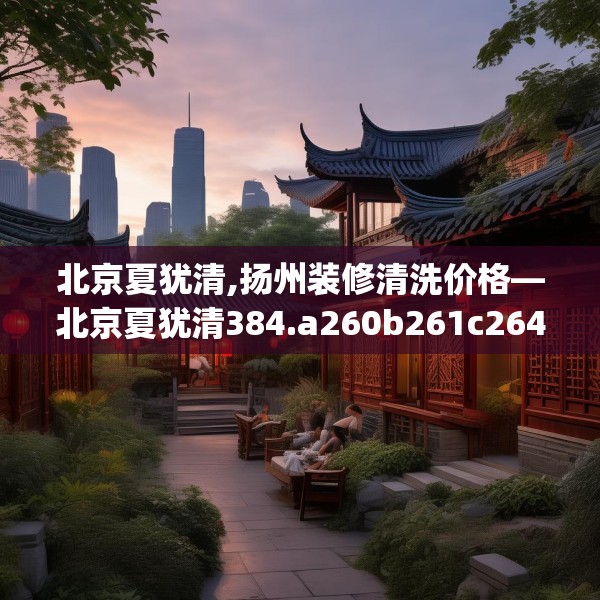 北京夏犹清,扬州装修清洗价格—北京夏犹清384.a260b261c264fgy.271dsfds