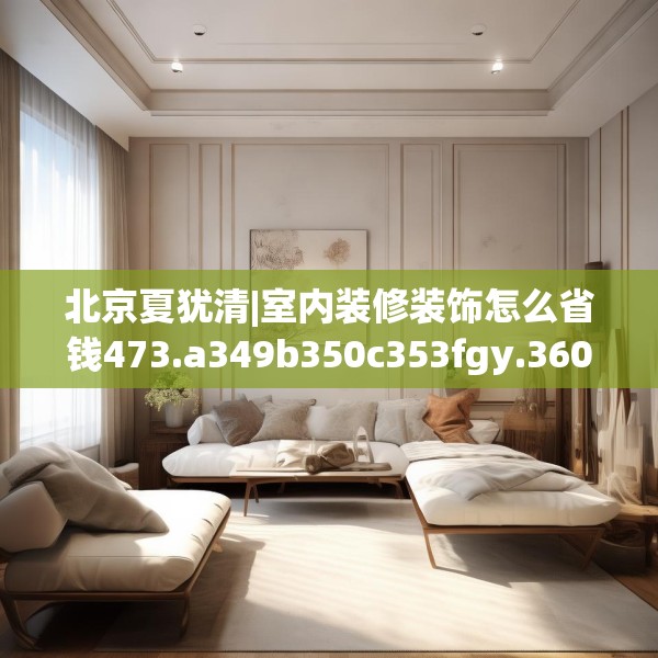 北京夏犹清|室内装修装饰怎么省钱473.a349b350c353fgy.360fds