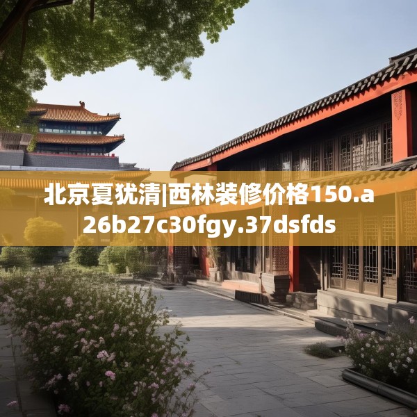 北京夏犹清|西林装修价格150.a26b27c30fgy.37dsfds