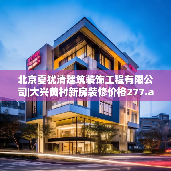 北京夏犹清建筑装饰工程有限公司|大兴黄村新房装修价格277.a153b154c157fgy.164fdsfds