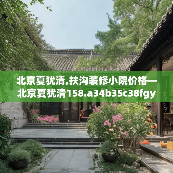 北京夏犹清,扶沟装修小院价格—北京夏犹清158.a34b35c38fgy.45xczxv