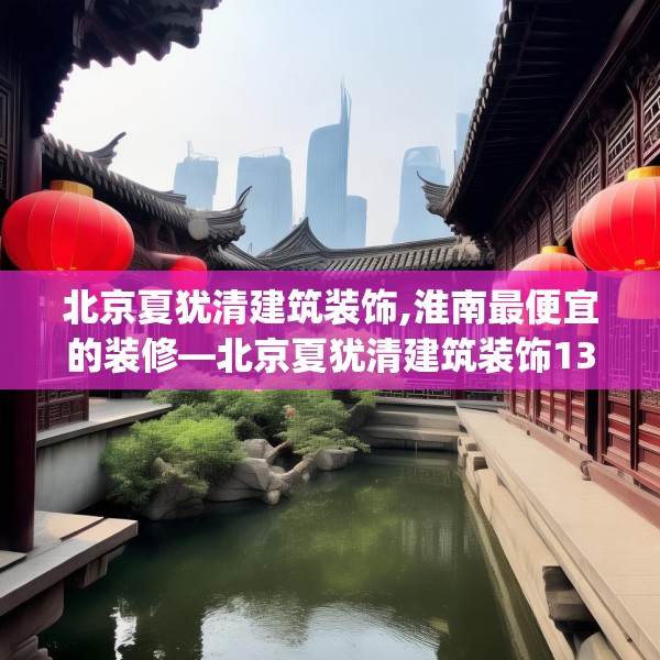 北京夏犹清建筑装饰,淮南最便宜的装修—北京夏犹清建筑装饰139.a15b16c19fgy.26poiy