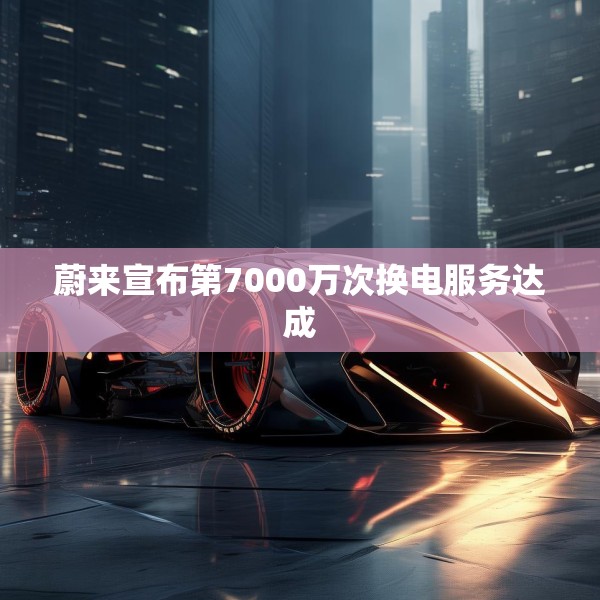 蔚来宣布第7000万次换电服务达成