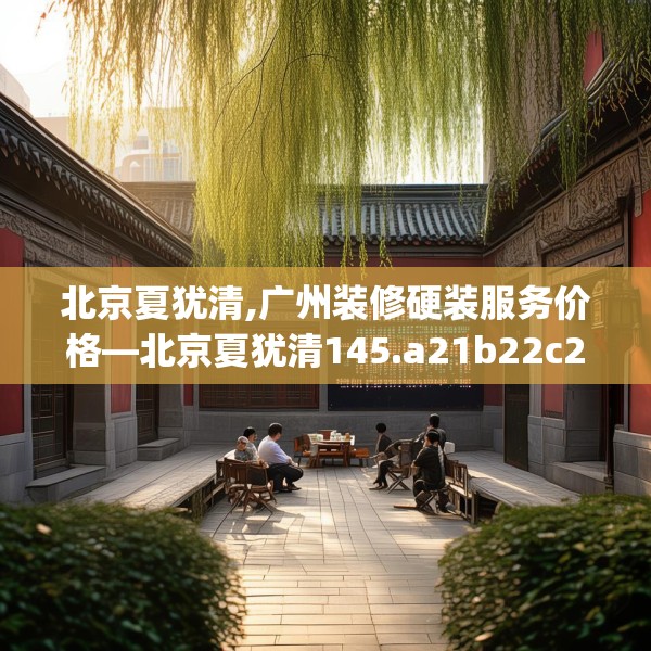 北京夏犹清,广州装修硬装服务价格—北京夏犹清145.a21b22c25fgy.32jhhj