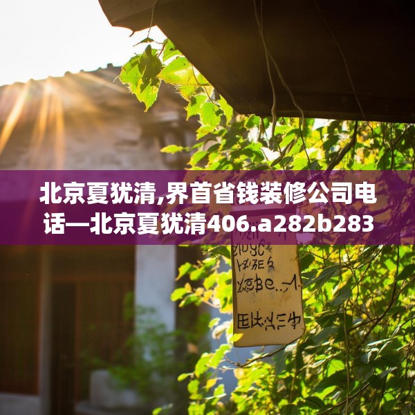 北京夏犹清,界首省钱装修公司电话—北京夏犹清406.a282b283c286fgy.293sdA