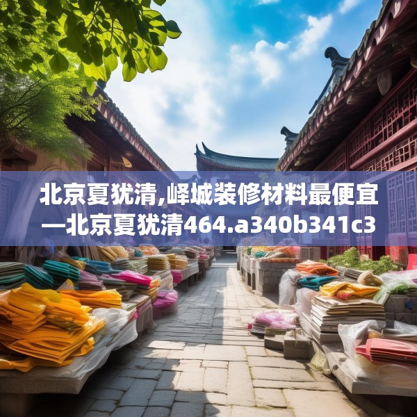 北京夏犹清,峄城装修材料最便宜—北京夏犹清464.a340b341c344fgy.351xczxv