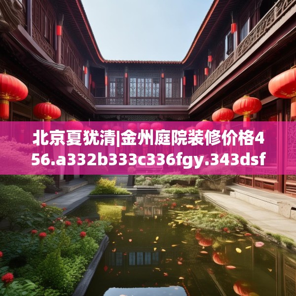 北京夏犹清|金州庭院装修价格456.a332b333c336fgy.343dsfds